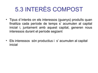 5.3 INTERÈS COMPOST
• Tipus d´interès on els interessos (guanys) produïts quan
finalitza cada període de temps s’ acumulen al capital
inicial i, juntament amb aquest capital, generen nous
interessos durant el període següent
• Els interessos són productius i s’ acumulen al capital
inicial
 