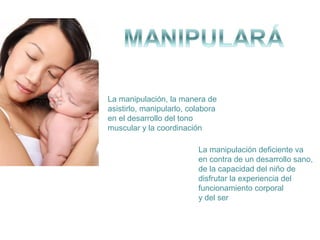 La manipulación, la manera de
asistirlo, manipularlo, colabora
en el desarrollo del tono
muscular y la coordinación
La manipulación deficiente va
en contra de un desarrollo sano,
de la capacidad del niño de
disfrutar la experiencia del
funcionamiento corporal
y del ser

 