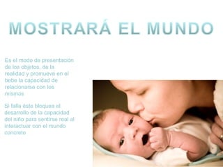Es el modo de presentación
de los objetos, de la
realidad y promueve en el
bebe la capacidad de
relacionarse con los
mismos
Si falla éste bloquea el
desarrollo de la capacidad
del niño para sentirse real al
interactuar con el mundo
concreto

 