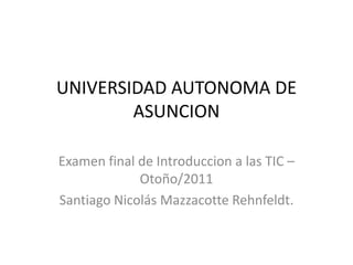 UNIVERSIDAD AUTONOMA DE ASUNCION Examen final de Introduccion a las TIC – Otoño/2011 Santiago Nicolás MazzacotteRehnfeldt. 