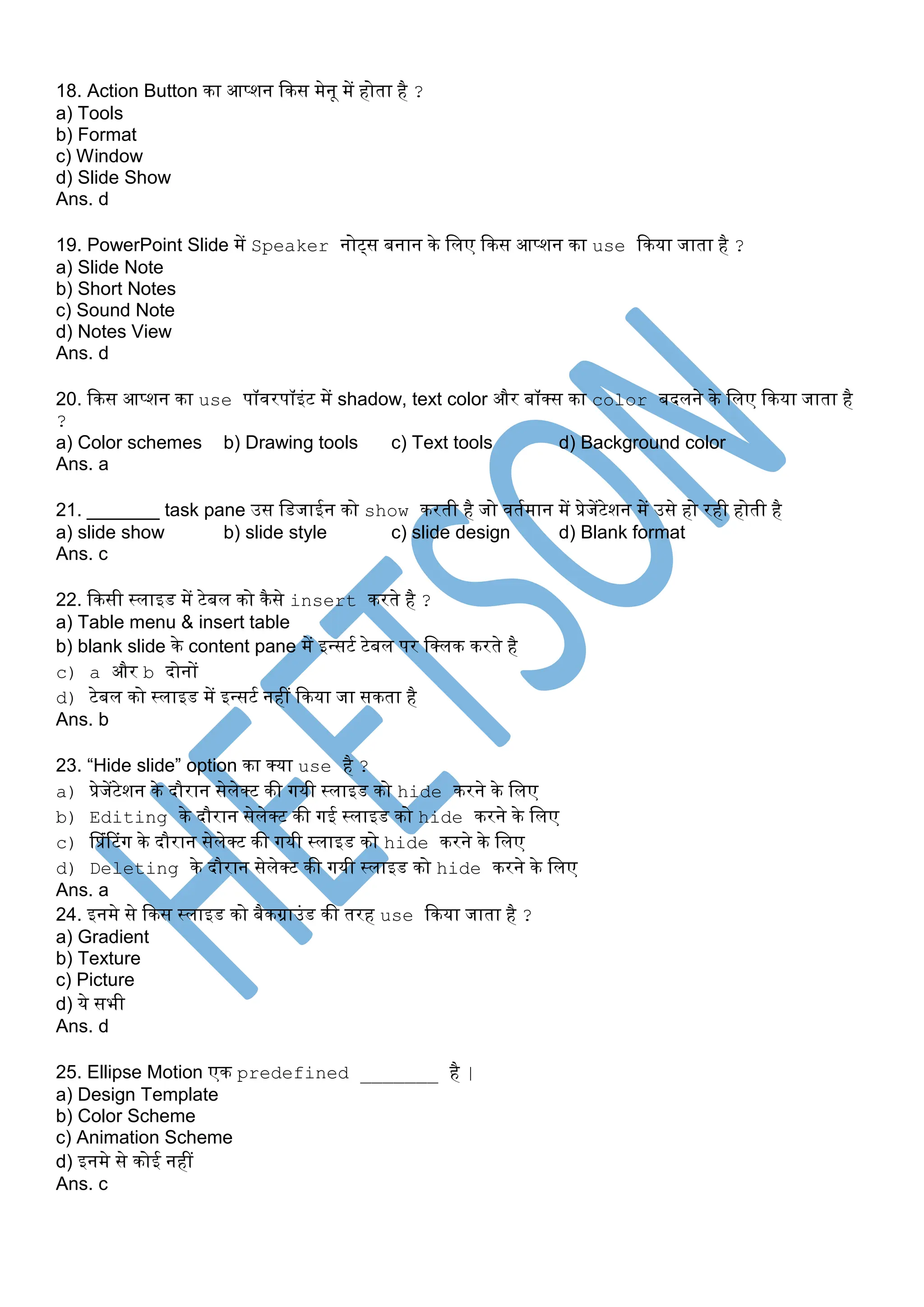18. Action Button िा आप्शन किस मेनू में होता है ?
a) Tools
b) Format
c) Window
d) Slide Show
Ans. d
19. PowerPoint Slide में Speaker नोट्स बनान िे पलए किस आप्शन िा use किया जाता है ?
a) Slide Note
b) Short Notes
c) Sound Note
d) Notes View
Ans. d
20. किस आप्शन िा use पॉवरपॉइंट में shadow, text color और बॉक्स िा color बदलने िे पलए किया जाता है
?
a) Color schemes b) Drawing tools c) Text tools d) Background color
Ans. a
21. _______ task pane उस पडजाईन िो show िरती है जो वतसमान में प्रेजेंटेशन में उसे हो रही होती है
a) slide show b) slide style c) slide design d) Blank format
Ans. c
22. किसी स्लाइड में टेबल िो िैसे insert िरते है ?
a) Table menu & insert table
b) blank slide िे content pane में इन्सटस टेबल पर पक्लि िरते है
c) a और b दोनों
d) टेबल िो स्लाइड में इन्सटस नहीं किया जा सिता है
Ans. b
23. “Hide slide” option िा क्या use है ?
a) प्रेजेंटेशन िे दौरान सेलेक्ट िी गयी स्लाइड िो hide िरने िे पलए
b) Editing िे दौरान सेलेक्ट िी गई स्लाइड िो hide िरने िे पलए
c) प्प्रंटटंग िे दौरान सेलेक्ट िी गयी स्लाइड िो hide िरने िे पलए
d) Deleting िे दौरान सेलेक्ट िी गयी स्लाइड िो hide िरने िे पलए
Ans. a
24. इनमे से किस स्लाइड िो बैिग्राउंड िी तरह use किया जाता है ?
a) Gradient
b) Texture
c) Picture
d) ये सभी
Ans. d
25. Ellipse Motion एि predefined _______ है |
a) Design Template
b) Color Scheme
c) Animation Scheme
d) इनमे से िोई नहीं
Ans. c
 
