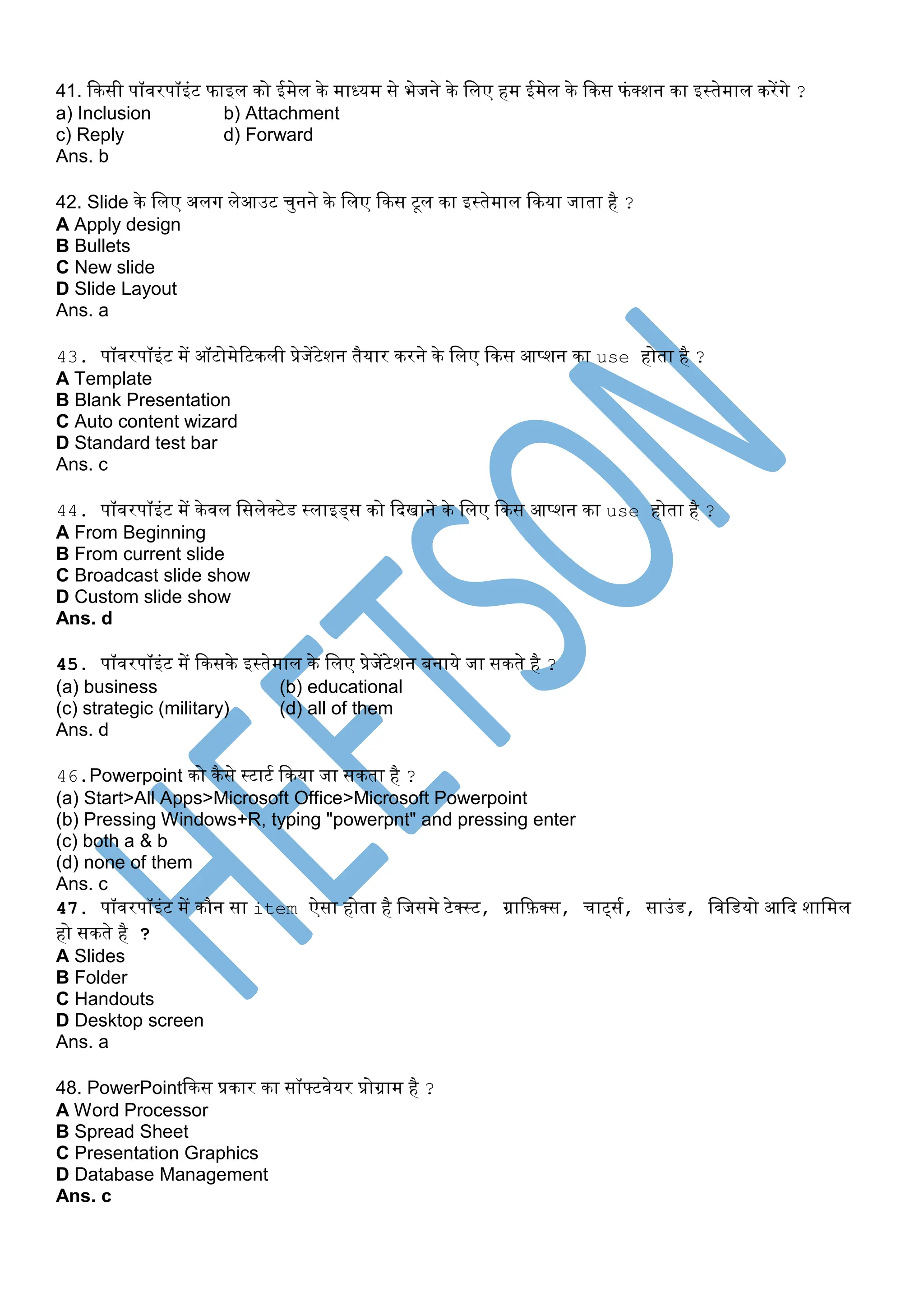 41. किसी पॉवरपॉइंट फाइल िो ईमेल िे माध्यम से भेजने िे पलए हम ईमेल िे किस फंक्शन िा इस्तेमाल िरेंगे ?
a) Inclusion b) Attachment
c) Reply d) Forward
Ans. b
42. Slide िे पलए अलग लेआउट चुनने िे पलए किस टूल िा इस्तेमाल किया जाता है ?
A Apply design
B Bullets
C New slide
D Slide Layout
Ans. a
43. पॉवरपॉइंट में ऑटोमेरटिली प्रेजेंटेशन तैयार िरने िे पलए किस आप्शन िा use होता है ?
A Template
B Blank Presentation
C Auto content wizard
D Standard test bar
Ans. c
44. पॉवरपॉइंट में िेवल पसलेक्टेड स्लाइड्स िो कदखाने िे पलए किस आप्शन िा use होता है ?
A From Beginning
B From current slide
C Broadcast slide show
D Custom slide show
Ans. d
45. पॉवरपॉइंट में किसिे इस्तेमाल िे पलए प्रेजेंटेशन बनाये जा सिते है ?
(a) business (b) educational
(c) strategic (military) (d) all of them
Ans. d
46.Powerpoint िो िैसे स्टाटस किया जा सिता है ?
(a) Start>All Apps>Microsoft Office>Microsoft Powerpoint
(b) Pressing Windows+R, typing "powerpnt" and pressing enter
(c) both a & b
(d) none of them
Ans. c
47. पॉवरपॉइंट में िौन सा item ऐसा होता है पजसमे टेक्स्ट, ग्राकफ़क्स, चाट्सस, साउंड, पवपडयो आकद शापमल
हो सिते है ?
A Slides
B Folder
C Handouts
D Desktop screen
Ans. a
48. PowerPointकिस प्रिार िा सॉफ्टवेयर प्रोग्राम है ?
A Word Processor
B Spread Sheet
C Presentation Graphics
D Database Management
Ans. c
 