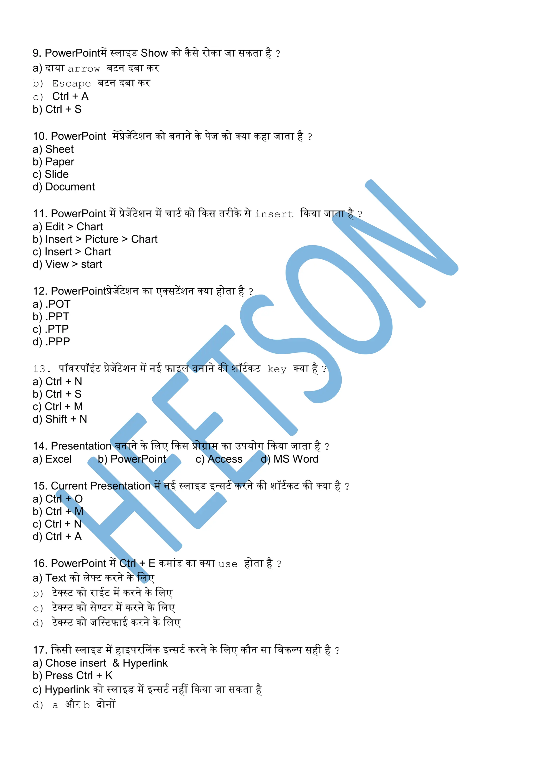 9. PowerPointमें स्लाइड Show िो िैसे रोिा जा सिता है ?
a) दाया arrow बटन दबा िर
b) Escape बटन दबा िर
c) Ctrl + A
b) Ctrl + S
10. PowerPoint मेंप्रेजेंटेशन िो बनाने िे पेज िो क्या िहा जाता है ?
a) Sheet
b) Paper
c) Slide
d) Document
11. PowerPoint में प्रेजेंटेशन में चाटस िो किस तरीिे से insert किया जाता है ?
a) Edit > Chart
b) Insert > Picture > Chart
c) Insert > Chart
d) View > start
12. PowerPointप्रेजेंटेशन िा एक्सटेंशन क्या होता है ?
a) .POT
b) .PPT
c) .PTP
d) .PPP
13. पॉवरपॉइंट प्रेजेंटेशन में नई फाइल बनाने िी शॉटसिट key क्या है ?
a) Ctrl + N
b) Ctrl + S
c) Ctrl + M
d) Shift + N
14. Presentation बनाने िे पलए किस प्रोग्राम िा उपयोग किया जाता है ?
a) Excel b) PowerPoint c) Access d) MS Word
15. Current Presentation में नई स्लाइड इन्सटस िरने िी शॉटसिट िी क्या है ?
a) Ctrl + O
b) Ctrl + M
c) Ctrl + N
d) Ctrl + A
16. PowerPoint में Ctrl + E िमांड िा क्या use होता है ?
a) Text िो लेफ्ट िरने िे पलए
b) टेक्स्ट िो राईट में िरने िे पलए
c) टेक्स्ट िो सेण्टर में िरने िे पलए
d) टेक्स्ट िो जपस्टफाई िरने िे पलए
17. किसी स्लाइड में हाइपरप्लंि इन्सटस िरने िे पलए िौन सा पविल्प सही है ?
a) Chose insert & Hyperlink
b) Press Ctrl + K
c) Hyperlink िो स्लाइड में इन्सटस नहीं किया जा सिता है
d) a और b दोनों
 