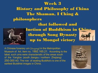 Week 3
History and Philosophy of China
The Shaman, I Ching &
philosophers
that followed and
introduction of Buddhism in China
through Song Dynasty
up to Mongol victory
A Chinese funerary urn (hunping) in the Metropolitan
Museum of Art. Item no. 1992.165.21. According to the
label, such urns were characteristic of the areas south
of the Yangtze (south Jiangsu / northern Zhejiang)
250-300 AD. The row of seating Buddha's is one of the
earliest Buddhist images in China.
 
