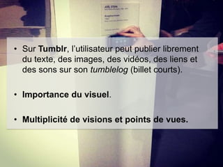 • Sur Tumblr, l’utilisateur peut publier librement
du texte, des images, des vidéos, des liens et
des sons sur son tumblelog (billet courts).
• Importance du visuel.
• Multiplicité de visions et points de vues.

 
