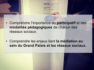 • Comprendre l’importance du participatif et des
modalités pédagogiques de chacun des
réseaux sociaux.
• Comprendre les enjeux liant la médiation au
sein du Grand Palais et les réseaux sociaux.

 