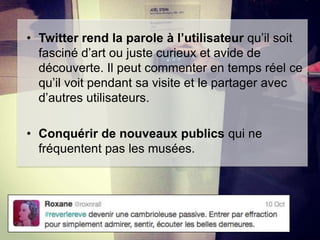 • Twitter rend la parole à l’utilisateur qu’il soit
fasciné d’art ou juste curieux et avide de
découverte. Il peut commenter en temps réel ce
qu’il voit pendant sa visite et le partager avec
d’autres utilisateurs.
• Conquérir de nouveaux publics qui ne
fréquentent pas les musées.

 