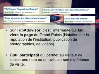 • Sur TripAdovisor, c’est l’internaute qui fait
vivre la page du Grand Palais (Notation sur la
réputation de l’institution, publication de
photographies, de vidéos).
• Outil participatif qui permet au visiteur de
laisser une note ou un avis sur son expérience
de visite.

 