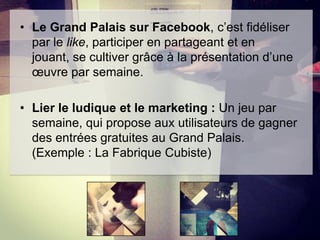 • Le Grand Palais sur Facebook, c’est fidéliser
par le like, participer en partageant et en
jouant, se cultiver grâce à la présentation d’une
œuvre par semaine.

• Lier le ludique et le marketing : Un jeu par
semaine, qui propose aux utilisateurs de gagner
des entrées gratuites au Grand Palais.
(Exemple : La Fabrique Cubiste)

 