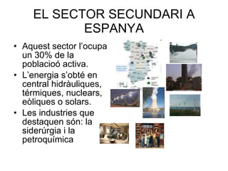 EL SECTOR SECUNDARI A ESPANYA Aquest sector l’ocupa un 30% de la poblacioó activa. L’energia s’obté en central hidràuliques, térmiques, nuclears, eòliques o solars. Les industries que destaquen són: la siderúrgia i la petroquímica 