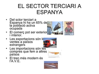 EL SECTOR TERCIARI A ESPANYA Del sctor terciari a Espanya hi ha un 65% de la població activa ocupada El comerç pot ser exterior i interior. Les exportacions són les ventes a països extrangers Les importacions són les compres que fem a altres països El tren més modern és l’A.V.E. 