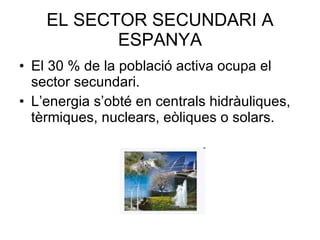 EL SECTOR SECUNDARI A ESPANYA El 30 % de la població activa ocupa el sector secundari. L’energia s’obté en centrals hidràuliques, tèrmiques, nuclears, eòliques o solars. 