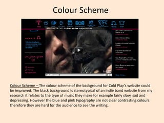 Colour Scheme  Colour Scheme – The colour scheme of the background for Cold Play’s website could be improved. The black background is stereotypical of an indie band website from my research it relates to the type of music they make for example fairly slow, sad and depressing. However the blue and pink typography are not clear contrasting colours therefore they are hard for the audience to see the writing.  