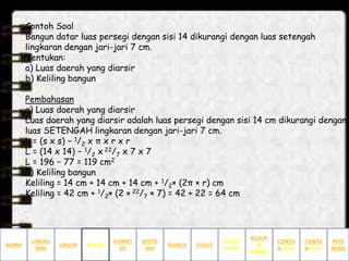 Contoh Soal
Bangun datar luas persegi dengan sisi 14 dikurangi dengan luas setengah
lingkaran dengan jari-jari 7 cm.
Tentukan:
a) Luas daerah yang diarsir
b) Keliling bangun
Pembahasan
a) Luas daerah yang diarsir
Luas daerah yang diarsir adalah luas persegi dengan sisi 14 cm dikurangi dengan
luas SETENGAH lingkaran dengan jari-jari 7 cm.
L = (s x s) − 1/2 x π x r x r
L = (14 x 14) − 1/2 x 22/7 x 7 x 7
L = 196 − 77 = 119 cm2
b) Keliling bangun
Keliling = 14 cm + 14 cm + 14 cm + 1/2× (2π × r) cm
Keliling = 42 cm + 1/2× (2 × 22/7 × 7) = 42 + 22 = 64 cm
NAMA
LINGKA
RAN
BUSUR
&
JURING
SUDUT
PUSAT
SUDUTRUMUS
APOTE
MA
DIAMET
ER
UNSUR BUSUR
CONTO
H SOAL
CONTO
H SOAL
REFE
RENSI
 