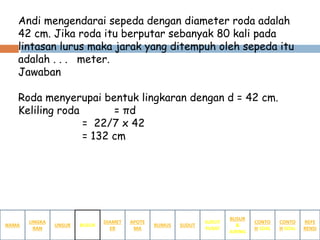 Andi mengendarai sepeda dengan diameter roda adalah
42 cm. Jika roda itu berputar sebanyak 80 kali pada
lintasan lurus maka jarak yang ditempuh oleh sepeda itu
adalah . . . meter.
Jawaban
Roda menyerupai bentuk lingkaran dengan d = 42 cm.
Keliling roda = πd
= 22/7 x 42
= 132 cm
NAMA
LINGKA
RAN
BUSUR
&
JURING
SUDUT
PUSAT
SUDUTRUMUS
APOTE
MA
DIAMET
ER
UNSUR BUSUR
CONTO
H SOAL
CONTO
H SOAL
REFE
RENSI
 