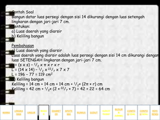 Contoh Soal
Bangun datar luas persegi dengan sisi 14 dikurangi dengan luas setengah
lingkaran dengan jari-jari 7 cm.
Tentukan:
a) Luas daerah yang diarsir
b) Keliling bangun
Pembahasan
a) Luas daerah yang diarsir
Luas daerah yang diarsir adalah luas persegi dengan sisi 14 cm dikurangi dengan
luas SETENGAH lingkaran dengan jari-jari 7 cm.
L = (s x s) − 1/2 x π x r x r
L = (14 x 14) − 1/2 x 22/7 x 7 x 7
L = 196 − 77 = 119 cm2
b) Keliling bangun
Keliling = 14 cm + 14 cm + 14 cm + 1/2× (2π × r) cm
Keliling = 42 cm + 1/2× (2 × 22/7 × 7) = 42 + 22 = 64 cm
NAMA
LINGKA
RAN
BUSUR
&
JURING
SUDUT
PUSAT
SUDUTRUMUS
APOTE
MA
DIAMET
ER
UNSUR
BUSU
R
CONTO
H SOAL
CONTO
H SOAL
REFE
RENSI
 