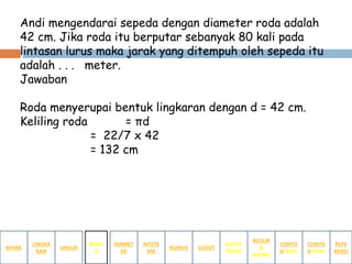 Andi mengendarai sepeda dengan diameter roda adalah
42 cm. Jika roda itu berputar sebanyak 80 kali pada
lintasan lurus maka jarak yang ditempuh oleh sepeda itu
adalah . . . meter.
Jawaban
Roda menyerupai bentuk lingkaran dengan d = 42 cm.
Keliling roda = πd
= 22/7 x 42
= 132 cm
NAMA
LINGKA
RAN
BUSUR
&
JURING
SUDUT
PUSAT
SUDUTRUMUS
APOTE
MA
DIAMET
ER
UNSUR
BUSU
R
CONTO
H SOAL
CONTO
H SOAL
REFE
RENSI
 