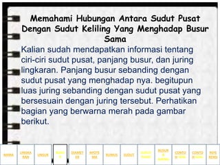Memahami Hubungan Antara Sudut Pusat
Dengan Sudut Keliling Yang Menghadap Busur
Sama
Kalian sudah mendapatkan informasi tentang
ciri-ciri sudut pusat, panjang busur, dan juring
lingkaran. Panjang busur sebanding dengan
sudut pusat yang menghadap nya. begitupun
luas juring sebanding dengan sudut pusat yang
bersesuain dengan juring tersebut. Perhatikan
bagian yang berwarna merah pada gambar
berikut.
NAMA
LINGKA
RAN
BUSUR
&
JURING
SUDUT
PUSAT
SUDUTRUMUS
APOTE
MA
DIAMET
ER
UNSUR
BUSU
R
CONTO
H SOAL
CONTO
H SOAL
REFE
RENSI
 