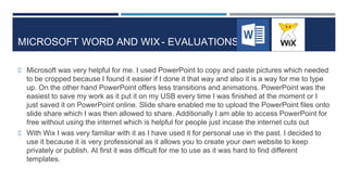 MICROSOFT WORD AND WIX- EVALUATIONS
 Microsoft was very helpful for me. I used PowerPoint to copy and paste pictures which needed
to be cropped because I found it easier if I done it that way and also it is a way for me to type
up. On the other hand PowerPoint offers less transitions and animations. PowerPoint was the
easiest to save my work as it put it on my USB every time I was finished at the moment or I
just saved it on PowerPoint online. Slide share enabled me to upload the PowerPoint files onto
slide share which I was then allowed to share. Additionally I am able to access PowerPoint for
free without using the internet which is helpful for people just incase the internet cuts out
 With Wix I was very familiar with it as I have used it for personal use in the past. I decided to
use it because it is very professional as it allows you to create your own website to keep
privately or publish. At first it was difficult for me to use as it was hard to find different
templates.
 