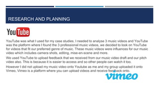 RESEARCH AND PLANNING
YouTube was what I used for my case studies. I needed to analyse 3 music videos and YouTube
was the platform where I found the 3 professional music videos, we decided to look on YouTube
for videos that fit our preferred genre of music. These music videos were influences for our music
video which includes camera shots, editing, mise-en-scene and more.
We used YouTube to upload feedback that we received from our music video draft and our pitch
video also. This is because it is easier to access and so other people can watch it too.
However I did not upload my music video onto Youtube as me and my group uploaded it onto
Vimeo, Vimeo is a platform where you can upload videos and receive feedback onto.
 