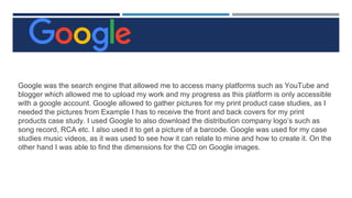 Google was the search engine that allowed me to access many platforms such as YouTube and
blogger which allowed me to upload my work and my progress as this platform is only accessible
with a google account. Google allowed to gather pictures for my print product case studies, as I
needed the pictures from Example I has to receive the front and back covers for my print
products case study. I used Google to also download the distribution company logo’s such as
song record, RCA etc. I also used it to get a picture of a barcode. Google was used for my case
studies music videos, as it was used to see how it can relate to mine and how to create it. On the
other hand I was able to find the dimensions for the CD on Google images.
 