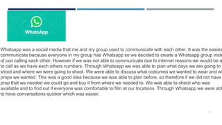 5
Whatsapp was a social media that me and my group used to communicate with each other. It was the easies
communicate because everyone in my group has Whatsapp so we decided to create a Whatsapp group inste
of just calling each other. However if we was not able to communicate due to internet reasons we would be a
to call as we have each others numbers. Through Whatsapp we was able to plan what days we are going to
shoot and where we were going to shoot. We were able to discuss what costumes we wanted to wear and wh
props we wanted. This was a good idea because we was able to plan before, so therefore if we did not have
prop that we needed we could go and buy it from where we needed to. We was able to check who was
available and to find out if everyone was comfortable to film at our locations. Through Whatsapp we were abl
to have conversations quicker which was easier.
 