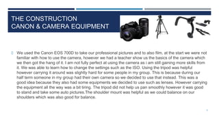 THE CONSTRUCTION
CANON & CAMERA EQUIPMENT
 We used the Canon EOS 700D to take our professional pictures and to also film, at the start we were not
familiar with how to use the camera, however we had a teacher show us the basics of the camera which
we then got the hang of it. I am not fully perfect at using the camera as i am still gaining more skills from
it. We was able to learn how to change the settings such as the ISO. Using the tripod was helpful
however carrying it around was slightly hard for some people in my group. This is because during our
half term someone in my group had their own camera so we decided to use that instead. This was a
good idea because they also had some equipments we decided to use such as lenses. However carrying
the equipment all the way was a bit tiring. The tripod did not help us pan smoothly however it was good
to stand and take some auto pictures.The shoulder mount was helpful as we could balance on our
shoulders which was also good for balance.
6
 