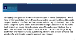 Photoshop was good for me because I have used it before so therefore I would
have a little knowledge from it. Photoshop was the programmed I used to create
my print products - my front and back cover and also my print advert. I was able
to edit the photo by the colour as I wanted to change it because it did not fit my
the theme of my music video. I enjoyed using Photoshop and I believe that my
skills have improved, this is good for me because I can work on things for my
stuff when ever needed without questioning. I believe that the use of rulers was
very helpful and it made sense to as why it was needed.
7
 