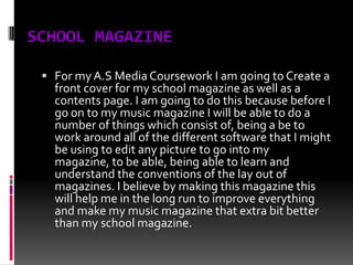 School MagazineFor my A.S Media Coursework I am going to Create a front cover for my school magazine as well as a contents page. I am going to do this because before I go on to my music magazine I will be able to do a number of things which consist of, being a be to work around all of the different software that I might be using to edit any picture to go into my magazine, to be able, being able to learn and understand the conventions of the lay out of magazines. I believe by making this magazine this will help me in the long run to improve everything and make my music magazine that extra bit better than my school magazine.    