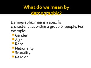 What do we mean by
demographic?
Demographic means a specific
characteristics within a group of people. For
example:
 Gender
 Age
 Race
 Nationality
 Sexuality
 Religion
 