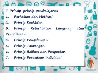 F. Prinsip-prinsip pembelajaran
1. Perhatian dan Motivasi
2. Prinsip Keaktifan
3. Prinsip Keterlibatan Langsung atau
Pengalaman
4. Prinsip Pengulangan
5. Prinsip Tantangan
6. Prinsip Balikan dan Penguatan
7. Prinsip Perbedaan Individual
 