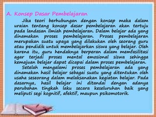 A. Konsep Dasar Pembelajaran
Jika teori berhubungan dengan konsep maka dalam
uraian tentang konsep dasar pembelajaran akan tertuju
pada landasan ilmiah pembelajaran. Dalam belajar ada yang
dinamakan proses pembelajaran. Proses pembelajaran
merupakan suatu upaya yang dilakukan oleh seorang guru
atau pendidik untuk membelajarkan siswa yang belajar. Oleh
karena itu, guru hendaknya berperan dalam memfasilitasi
agar terjadi proses mental emosional siswa sehingga
kemajuan belajar dapat dicapai dalam proses pembelajaran.
Setelah mengalami proses pembelajaran ada yang
dinamakan hasil belajar sebagai suatu yang ditentukan oleh
usaha seseorang dalam melaksanakan kegiatan belajar. Pada
dasarnya, hasil belajar ini ditandai dengan adanya
perubahan tingkah laku secara keseluruhan baik yang
meliputi segi kognitif, afektif, maupun psikomotorik.
 