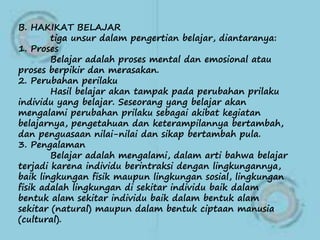 B. HAKIKAT BELAJAR
tiga unsur dalam pengertian belajar, diantaranya:
1. Proses
Belajar adalah proses mental dan emosional atau
proses berpikir dan merasakan.
2. Perubahan perilaku
Hasil belajar akan tampak pada perubahan prilaku
individu yang belajar. Seseorang yang belajar akan
mengalami perubahan prilaku sebagai akibat kegiatan
belajarnya, pengetahuan dan keterampilannya bertambah,
dan penguasaan nilai-nilai dan sikap bertambah pula.
3. Pengalaman
Belajar adalah mengalami, dalam arti bahwa belajar
terjadi karena individu berintraksi dengan lingkungannya,
baik lingkungan fisik maupun lingkungan sosial, lingkungan
fisik adalah lingkungan di sekitar individu baik dalam
bentuk alam sekitar individu baik dalam bentuk alam
sekitar (natural) maupun dalam bentuk ciptaan manusia
(cultural).
 