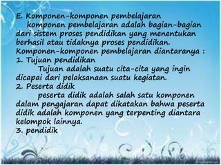E. Komponen-komponen pembelajaran
komponen pembelajaran adalah bagian-bagian
dari sistem proses pendidikan yang menentukan
berhasil atau tidaknya proses pendidikan.
Komponen-komponen pembelajaran diantaranya :
1. Tujuan pendidikan
Tujuan adalah suatu cita-cita yang ingin
dicapai dari pelaksanaan suatu kegiatan.
2. Peserta didik
peserta didik adalah salah satu komponen
dalam pengajaran dapat dikatakan bahwa peserta
didik adalah komponen yang terpenting diantara
kelompok lainnya.
3. pendidik
 