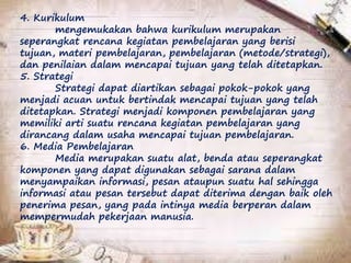 4. Kurikulum
mengemukakan bahwa kurikulum merupakan
seperangkat rencana kegiatan pembelajaran yang berisi
tujuan, materi pembelajaran, pembelajaran (metode/strategi),
dan penilaian dalam mencapai tujuan yang telah ditetapkan.
5. Strategi
Strategi dapat diartikan sebagai pokok-pokok yang
menjadi acuan untuk bertindak mencapai tujuan yang telah
ditetapkan. Strategi menjadi komponen pembelajaran yang
memiliki arti suatu rencana kegiatan pembelajaran yang
dirancang dalam usaha mencapai tujuan pembelajaran.
6. Media Pembelajaran
Media merupakan suatu alat, benda atau seperangkat
komponen yang dapat digunakan sebagai sarana dalam
menyampaikan informasi, pesan ataupun suatu hal sehingga
informasi atau pesan tersebut dapat diterima dengan baik oleh
penerima pesan, yang pada intinya media berperan dalam
mempermudah pekerjaan manusia.
 