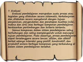 7. Evaluasi
Evaluasi pembelajaran merupakan suatu proses atau
kegiatan yang dilakukan secara sistematis, berkelanjutan
dan dilakukan secara menyeluruh dengan tujuan
penjaminan, pengendalian dan penetapan kualitas (nilai,
makna dan arti) atas berbagai komponen pembelajaran
berdasarkan pertimbangan dan kriteria tertentu.
Semua komponen dalam sistem pembelajaran saling
berhubungan dan saling mempengaruhi untuk mencapai
tujuan pembelajaran. Pada dasarnya, proses pembelajaran
dapat terselenggara secara lancar, efisien, dan efektif
berkat adanya interaksi yang positif, konstruktif, dan
produktif antara berbagai komponen yang terkandung di
dalam sistem pembelajaran tersebut.
 