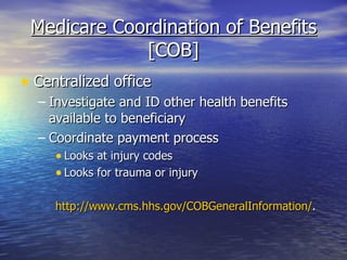 Medicare Coordination of Benefits  [COB] Centralized office  Investigate and ID other health benefits available to beneficiary Coordinate payment process Looks at injury codes Looks for trauma or injury http://www.cms.hhs.gov/COBGeneralInformation/ .  