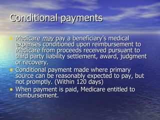 Conditional payments Medicare  may  pay a beneficiary’s medical expenses conditioned upon reimbursement to Medicare from proceeds received pursuant to third party liability settlement, award, judgment or recovery. Conditional payment made where primary source can be reasonably expected to pay, but not promptly. (Within 120 days) When payment is paid, Medicare entitled to reimbursement.  