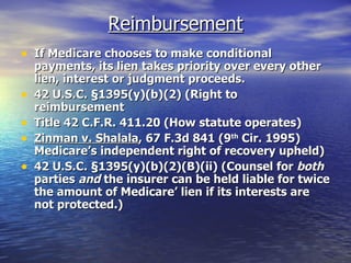 Reimbursement If Medicare chooses to make conditional payments, its lien takes priority over every other lien, interest or judgment proceeds. 42 U.S.C.  §1395(y)(b)(2) (Right to reimbursement Title 42 C.F.R. 411.20 (How statute operates) Zinman v. Shalala , 67 F.3d 841 (9 th  Cir. 1995) Medicare’s independent right of recovery upheld) 42 U.S.C. §1395(y)(b)(2)(B)(ii) (Counsel for  both  parties  and  the insurer can be held liable for twice the amount of Medicare’ lien if its interests are not protected.) 