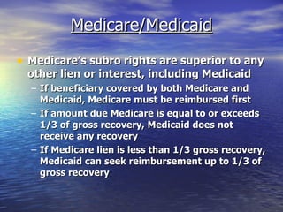 Medicare/Medicaid Medicare’s subro rights are superior to any other lien or interest, including Medicaid If beneficiary covered by both Medicare and Medicaid, Medicare must be reimbursed first If amount due Medicare is equal to or exceeds 1/3 of gross recovery, Medicaid does not receive any recovery If Medicare lien is less than 1/3 gross recovery, Medicaid can seek reimbursement up to 1/3 of gross recovery 