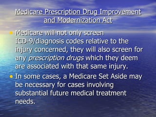 Medicare Prescription Drug Improvement and Modernization Act Medicare will not only screen ICD-9/diagnosis codes relative to the injury concerned, they will also screen for any  prescription drugs  which they deem are associated with that same injury. In some cases, a Medicare Set Aside may be necessary for cases involving substantial future medical treatment needs.  