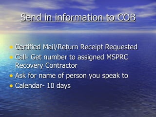 Send in information to COB Certified Mail/Return Receipt Requested Call- Get number to assigned MSPRC Recovery Contractor Ask for name of person you speak to Calendar- 10 days 