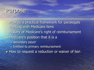 Purpose Provide a practical framework for paralegals working with Medicare liens History of Medicare’s right of reimbursement Medicare’s position that it is a  secondary payer Entitled to primary reimbursement How to request a reduction or waiver of lien 