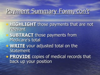 Payment Summary Form, con’t HIGHLIGHT  those payments that are not relevant SUBTRACT  those payments from Medicare’s total WRITE  your adjusted total on the Statement PROVIDE  copies of medical records that back up your position 