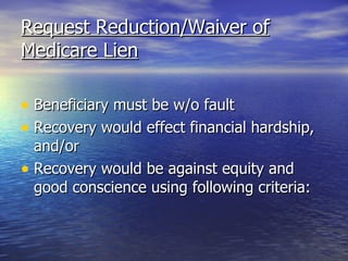 Request Reduction/Waiver of Medicare Lien Beneficiary must be w/o fault Recovery would effect financial hardship, and/or Recovery would be against equity and good conscience using following criteria: 