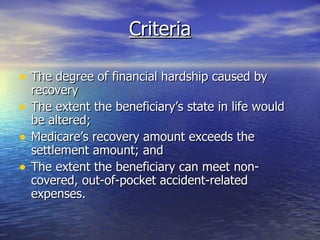 Criteria The degree of financial hardship caused by recovery The extent the beneficiary’s state in life would be altered; Medicare’s recovery amount exceeds the settlement amount; and The extent the beneficiary can meet non-covered, out-of-pocket accident-related expenses.  