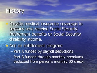 History Provide medical insurance coverage to persons who receive Social Security Retirement benefits or Social Security disability income.  Not an entitlement program Part A funded by payroll deductions Part B funded through monthly premiums deducted from person’s monthly SS check. 