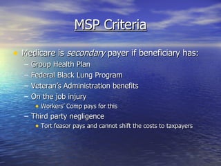MSP Criteria Medicare is  secondary  payer if beneficiary has: Group Health Plan  Federal Black Lung Program Veteran’s Administration benefits  On the job injury Workers’ Comp pays for this Third party negligence Tort feasor pays and cannot shift the costs to taxpayers 
