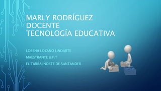 MARLY RODRÍGUEZ
DOCENTE
TECNOLOGÍA EDUCATIVA
LORENA LOZANO LINDARTE
MAESTRANTE U.F.T
EL TARRA/NORTE DE SANTANDER
 
