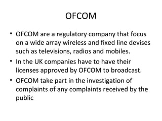 OFCOM
• OFCOM are a regulatory company that focus
  on a wide array wireless and fixed line devises
  such as televisions, radios and mobiles.
• In the UK companies have to have their
  licenses approved by OFCOM to broadcast.
• OFCOM take part in the investigation of
  complaints of any complaints received by the
  public
 